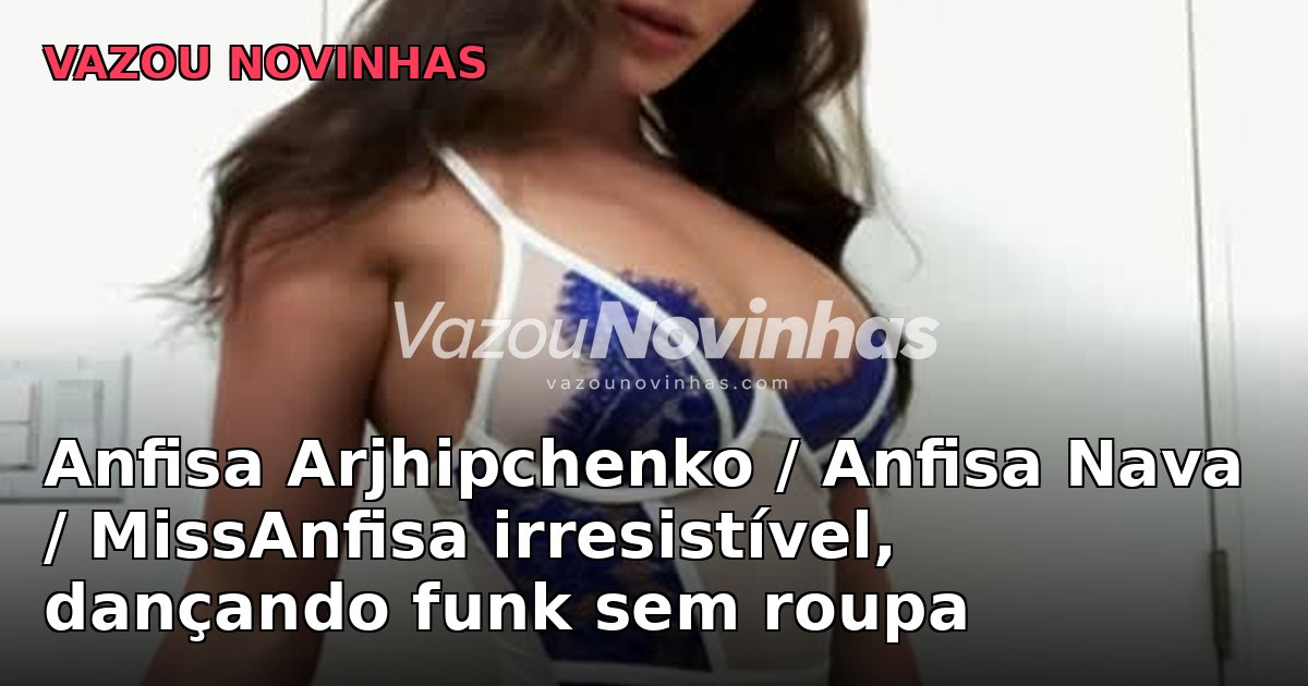 Anfisa Arjhipchenko / Anfisa Nava / MissAnfisa irresistível, dançando funk sem roupa